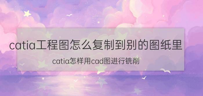 catia工程图怎么复制到别的图纸里 catia怎样用cad图进行铣削？